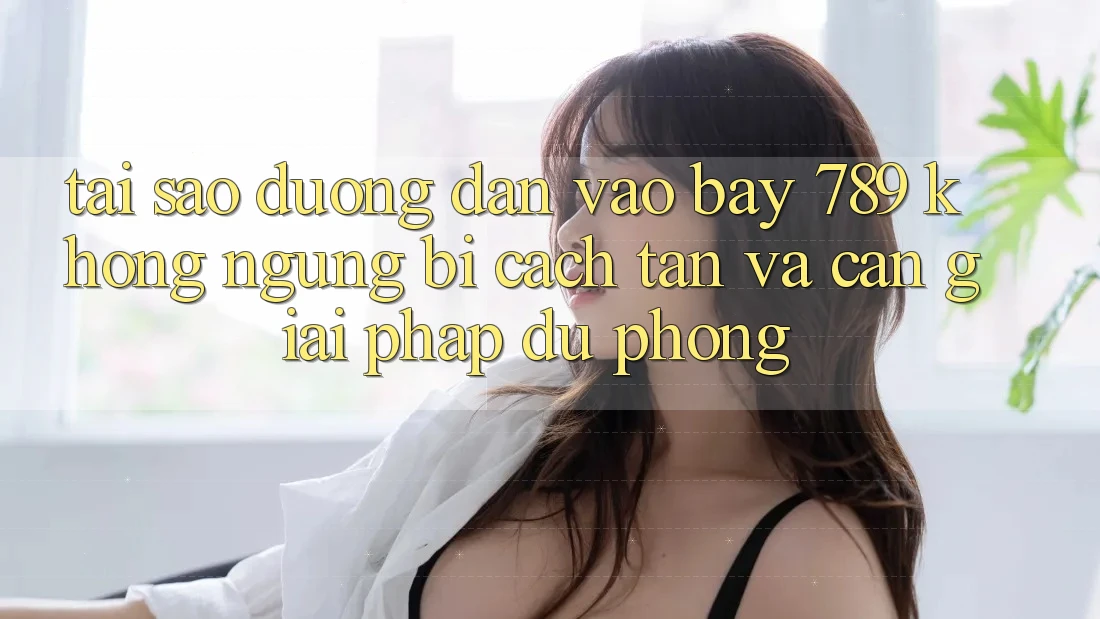 Tại sao đường dẫn vào bay 789 không ngừng bị cách tân và cần giải pháp dự phòng?