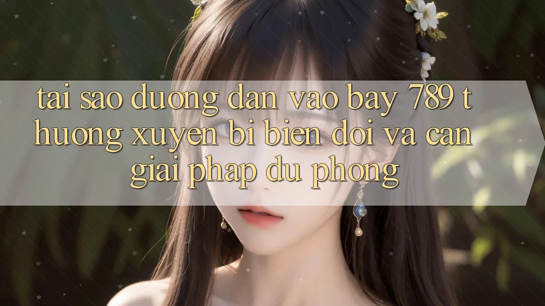 Tại sao đường dẫn vào bay 789 thường xuyên bị biến đổi và cần giải pháp dự phòng?