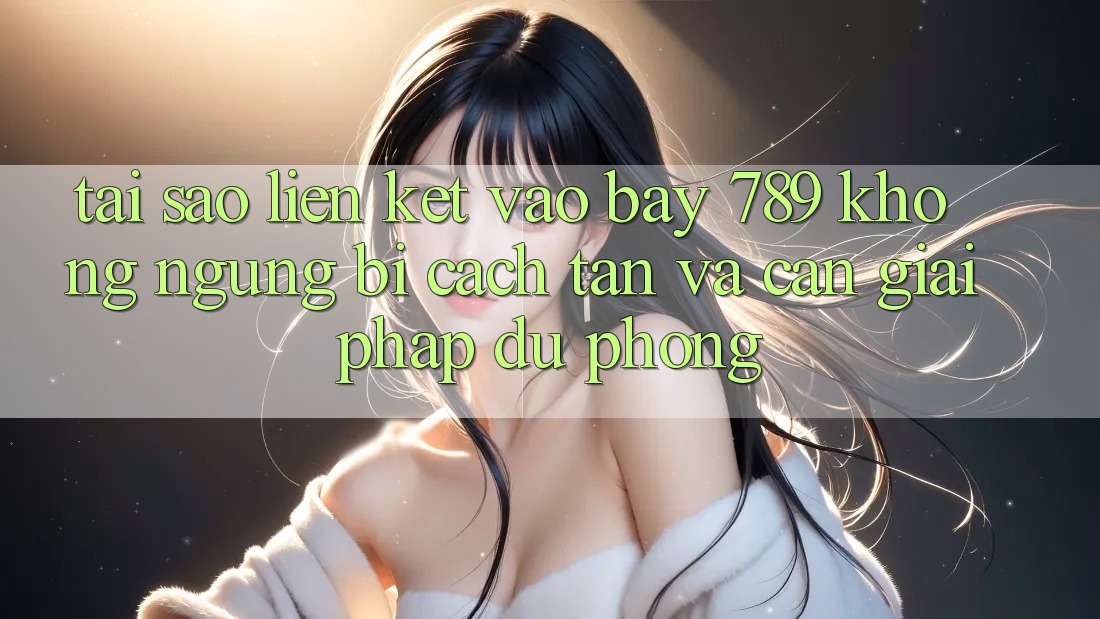 Tại sao liên kết vào bay 789 không ngừng bị cách tân và cần giải pháp dự phòng?