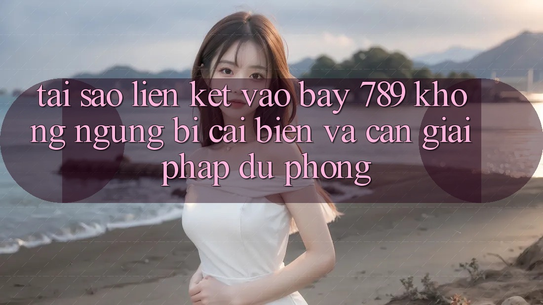 Tại sao liên kết vào bay 789 không ngừng bị cải biến và cần giải pháp dự phòng?