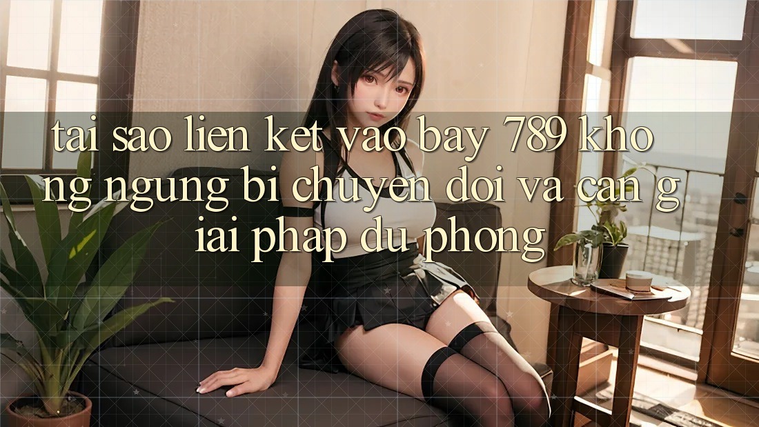 Tại sao liên kết vào bay 789 không ngừng bị chuyển đổi và cần giải pháp dự phòng?