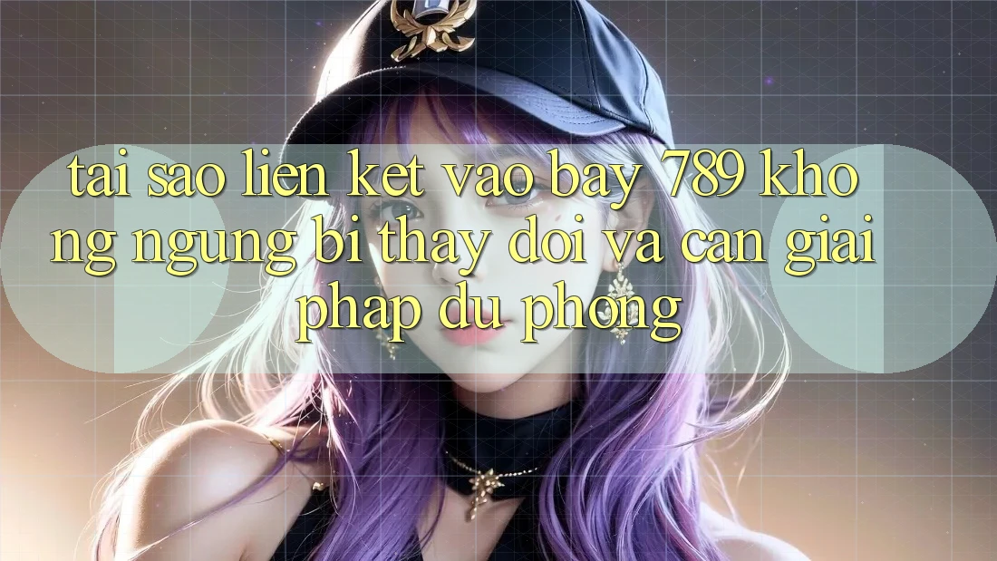 Tại sao liên kết vào bay 789 không ngừng bị thay đổi và cần giải pháp dự phòng?