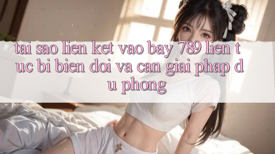 Tại sao liên kết vào bay 789 liên tục bị biến đổi và cần giải pháp dự phòng?