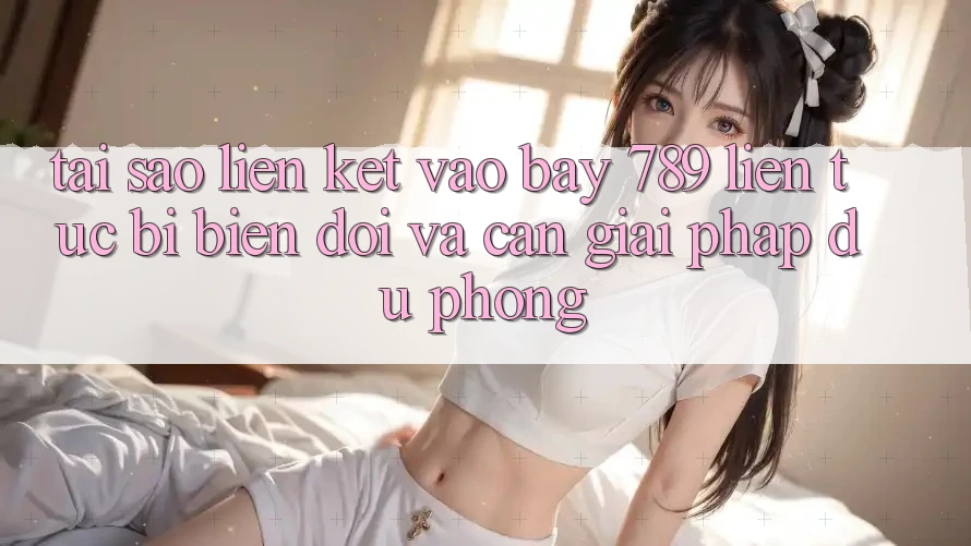 Tại sao liên kết vào bay 789 liên tục bị biến đổi và cần giải pháp dự phòng?