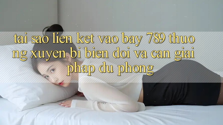 Tại sao liên kết vào bay 789 thường xuyên bị biến đổi và cần giải pháp dự phòng?