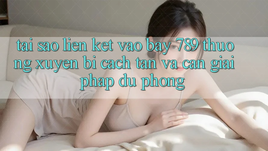 Tại sao liên kết vào bay 789 thường xuyên bị cách tân và cần giải pháp dự phòng?
