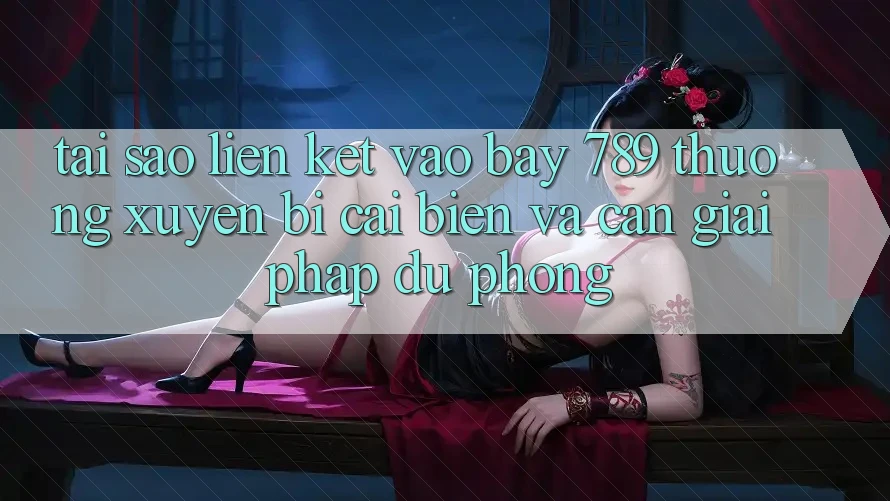 Tại sao liên kết vào bay 789 thường xuyên bị cải biến và cần giải pháp dự phòng? Tại sao liên kết vào bay 789 thường xuyên bị cải biến và cần giải pháp dự phòng?
