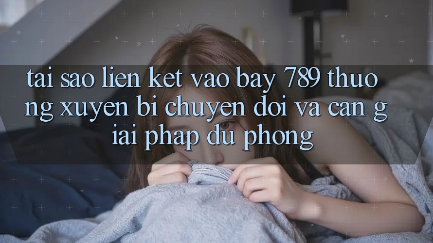 Tại sao liên kết vào bay 789 thường xuyên bị chuyển đổi và cần giải pháp dự phòng?