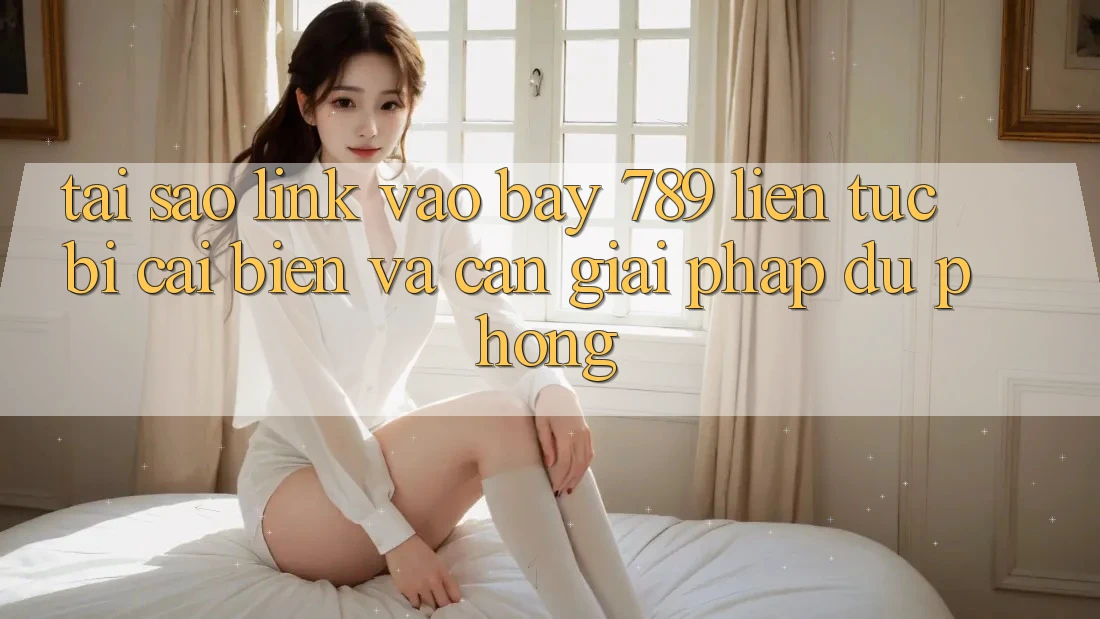 Tại sao link vào bay 789 liên tục bị cải biến và cần giải pháp dự phòng?