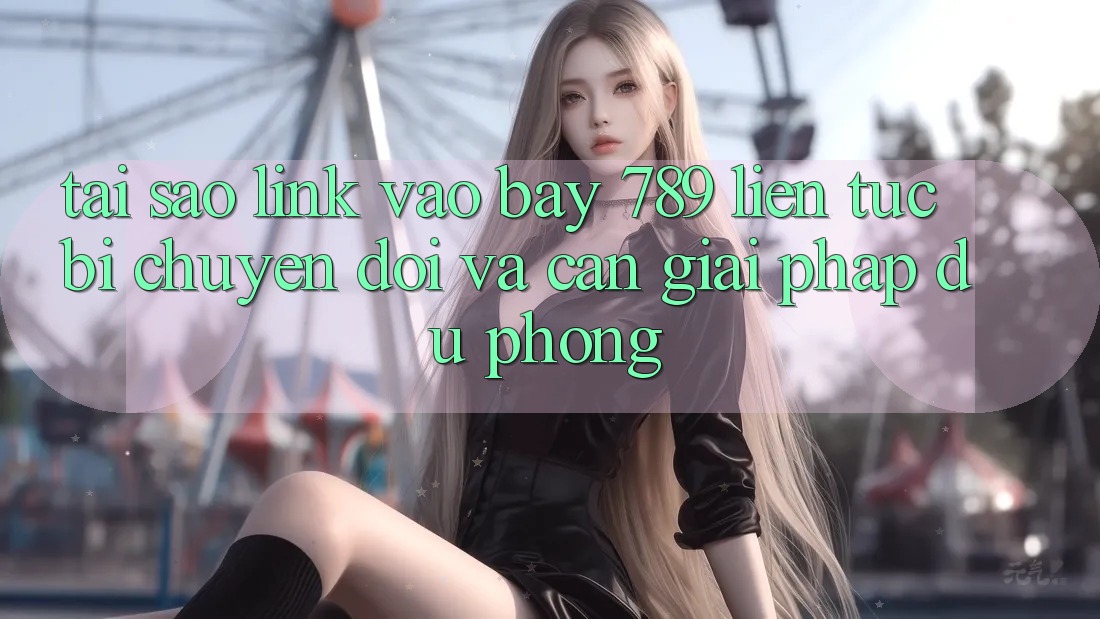 Tại sao link vào bay 789 liên tục bị chuyển đổi và cần giải pháp dự phòng?