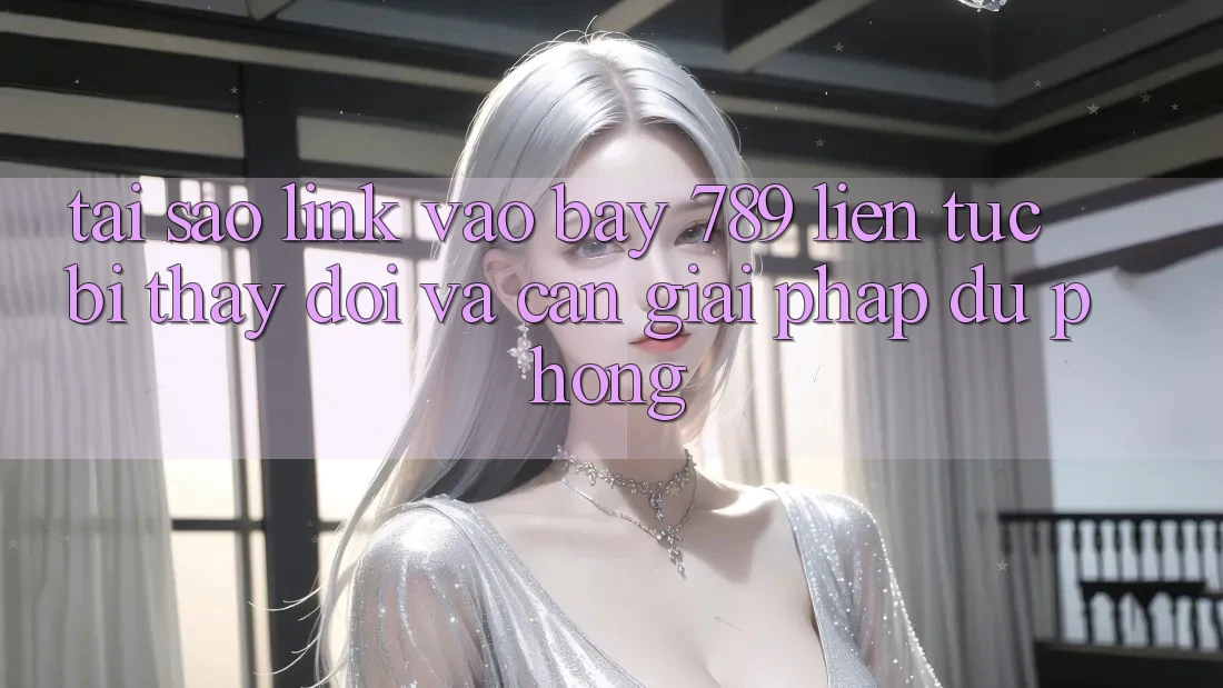 Tại sao link vào bay 789 liên tục bị thay đổi và cần giải pháp dự phòng?