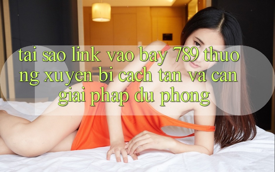 Tại sao link vào bay 789 thường xuyên bị cách tân và cần giải pháp dự phòng? Tại sao link vào bay 789 thường xuyên bị cách tân và cần giải pháp dự phòng?