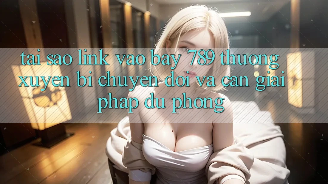 Tại sao link vào bay 789 thường xuyên bị chuyển đổi và cần giải pháp dự phòng?
