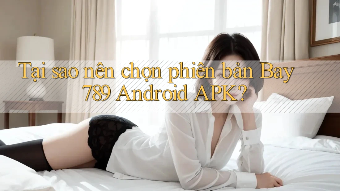Tại sao nên chọn phiên bản Bay 789 Android APK?