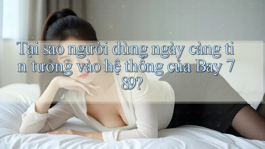 Tại sao người dùng ngày càng tin tưởng vào hệ thống của Bay 789?