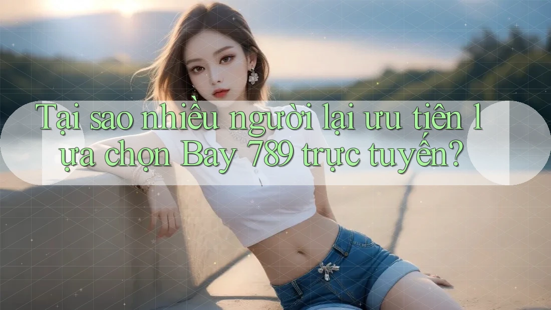 Tại sao nhiều người lại ưu tiên lựa chọn Bay 789 trực tuyến?