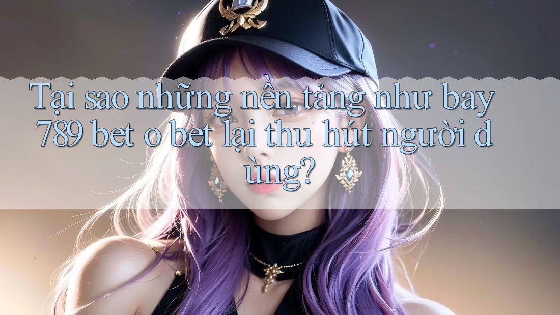 Tại sao những nền tảng như bay 789 bet o bet lại thu hút người dùng?