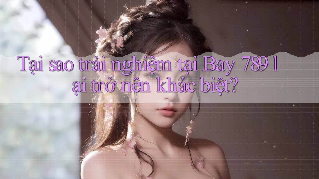 Tại sao trải nghiệm tại Bay 789 lại trở nên khác biệt?