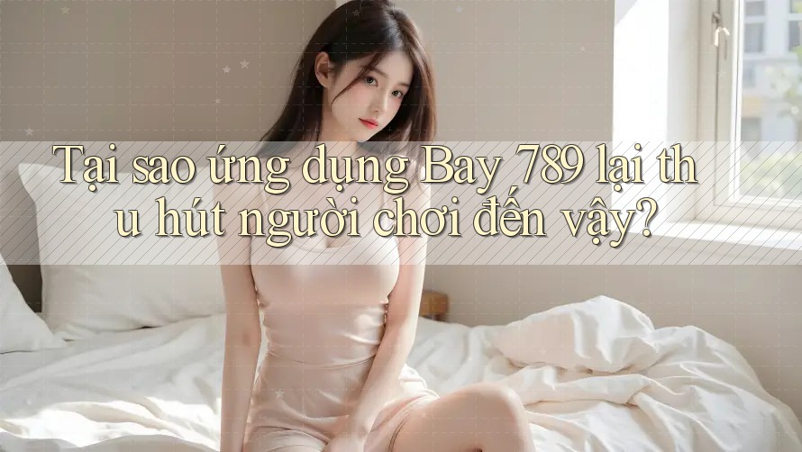 Tại sao ứng dụng Bay 789 lại thu hút người chơi đến vậy?
