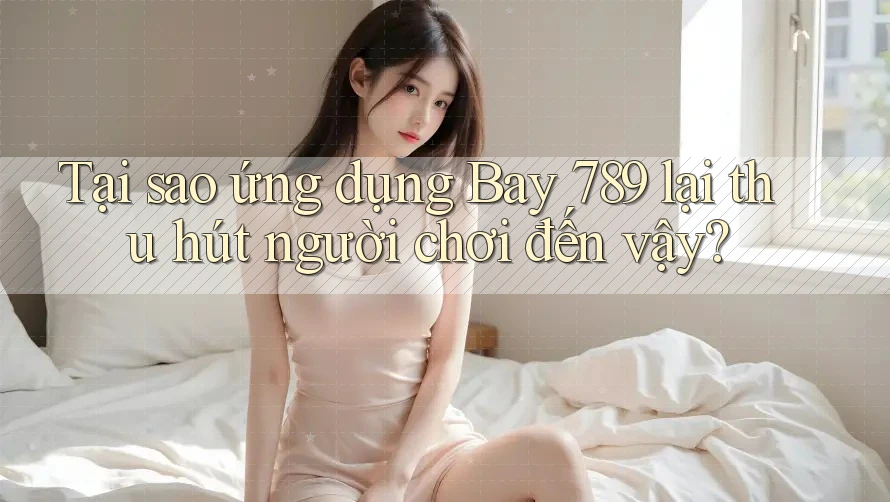 Tại sao ứng dụng Bay 789 lại thu hút người chơi đến vậy?
