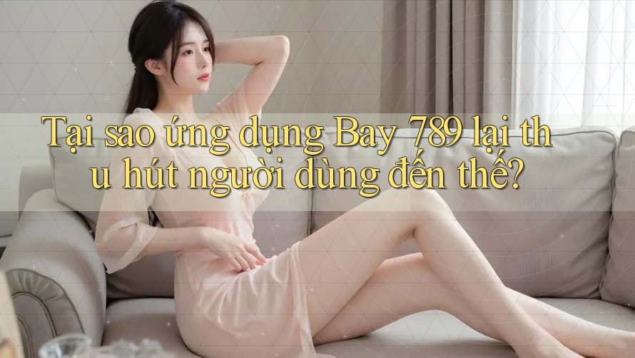 Tại sao ứng dụng Bay 789 lại thu hút người dùng đến thế?