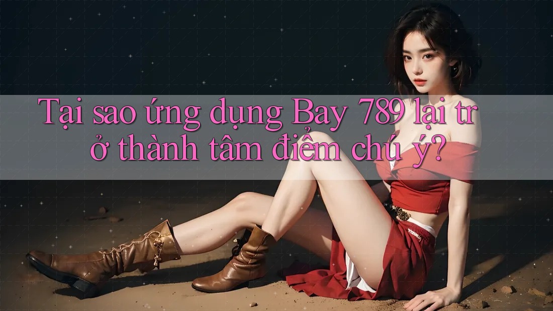 Tại sao ứng dụng Bay 789 lại trở thành tâm điểm chú ý?