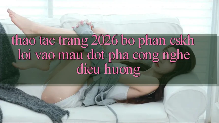 Thao tác Trang 2026 Bộ phận CSKH Lối Vào Mau: Đột phá công nghệ điều hướng Thao tác Trang 2026 Bộ phận CSKH Lối Vào Mau: Đột phá công nghệ điều hướng