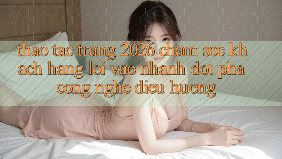 Thao tác Trang 2026 Chăm sóc khách hàng Lối Vào Nhanh: Đột phá công nghệ điều hướng Thao tác Trang 2026 Chăm sóc khách hàng Lối Vào Nhanh: Đột phá công nghệ điều hướng