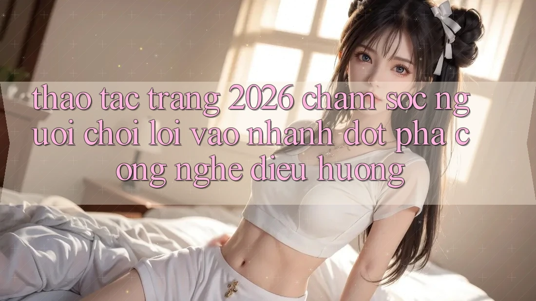 Thao tác Trang 2026 Chăm sóc người chơi Lối Vào Nhanh: Đột phá công nghệ điều hướng