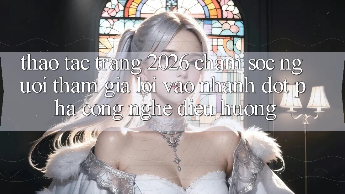 Thao tác Trang 2026 Chăm sóc người tham gia Lối Vào Nhanh: Đột phá công nghệ điều hướng