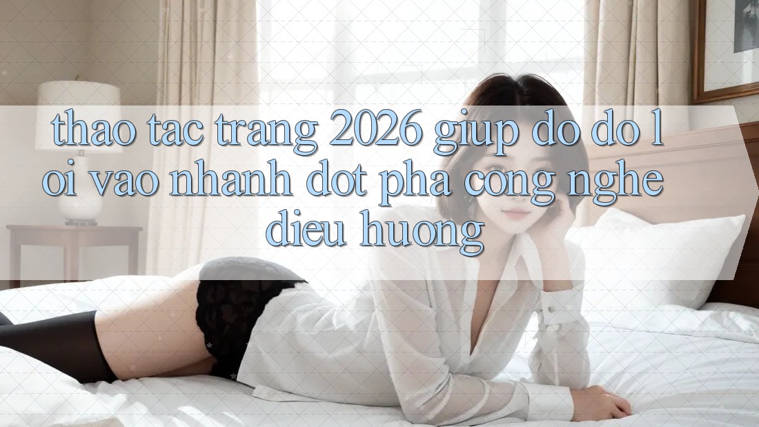 Thao tác Trang 2026 Giúp đỡ đỡ Lối Vào Nhanh: Đột phá công nghệ điều hướng