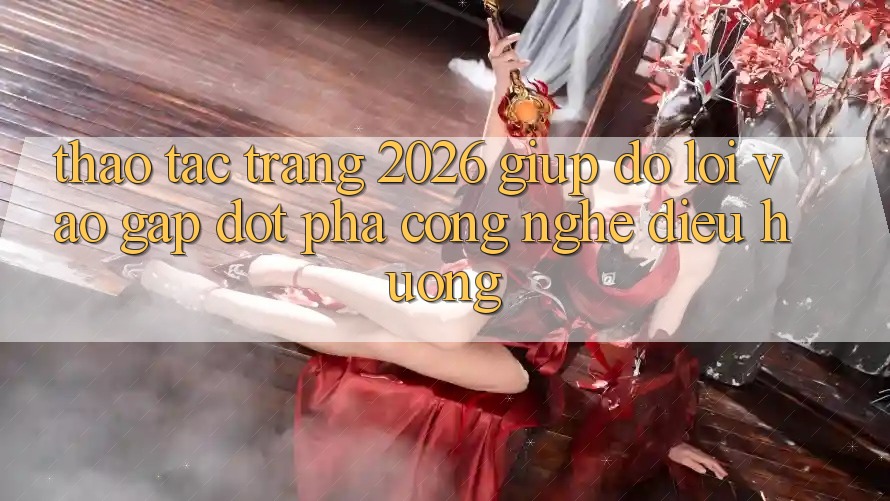 Thao tác Trang 2026 Giúp đỡ Lối Vào Gấp: Đột phá công nghệ điều hướng