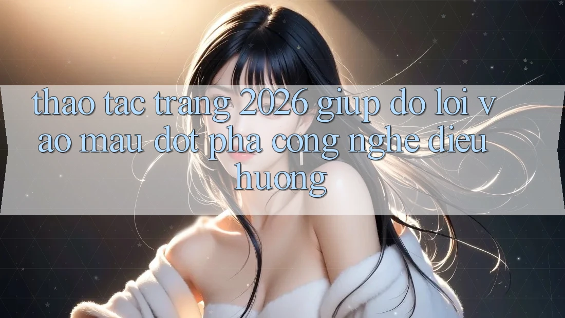 Thao tác Trang 2026 Giúp đỡ Lối Vào Mau: Đột phá công nghệ điều hướng