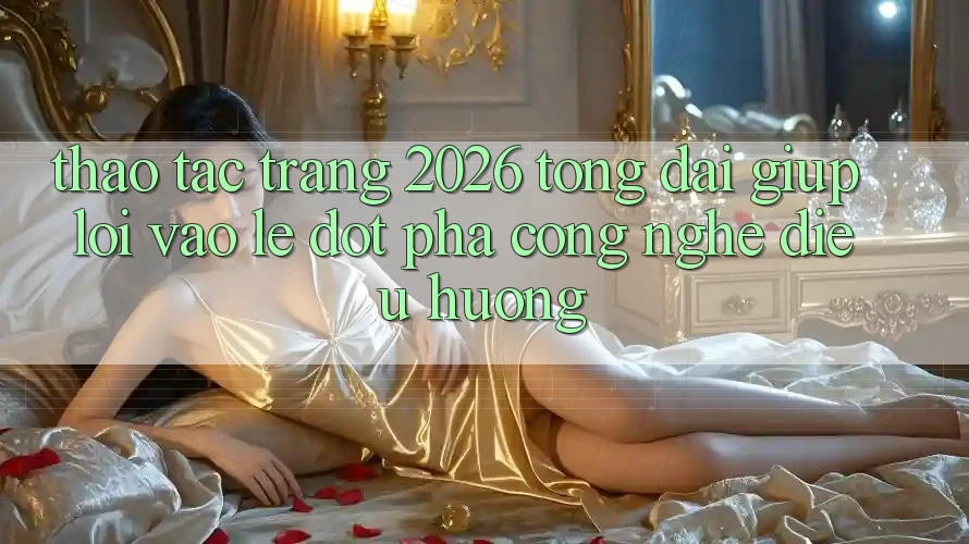 Thao tác Trang 2026 Tổng đài giúp Lối Vào Lẹ: Đột phá công nghệ điều hướng
