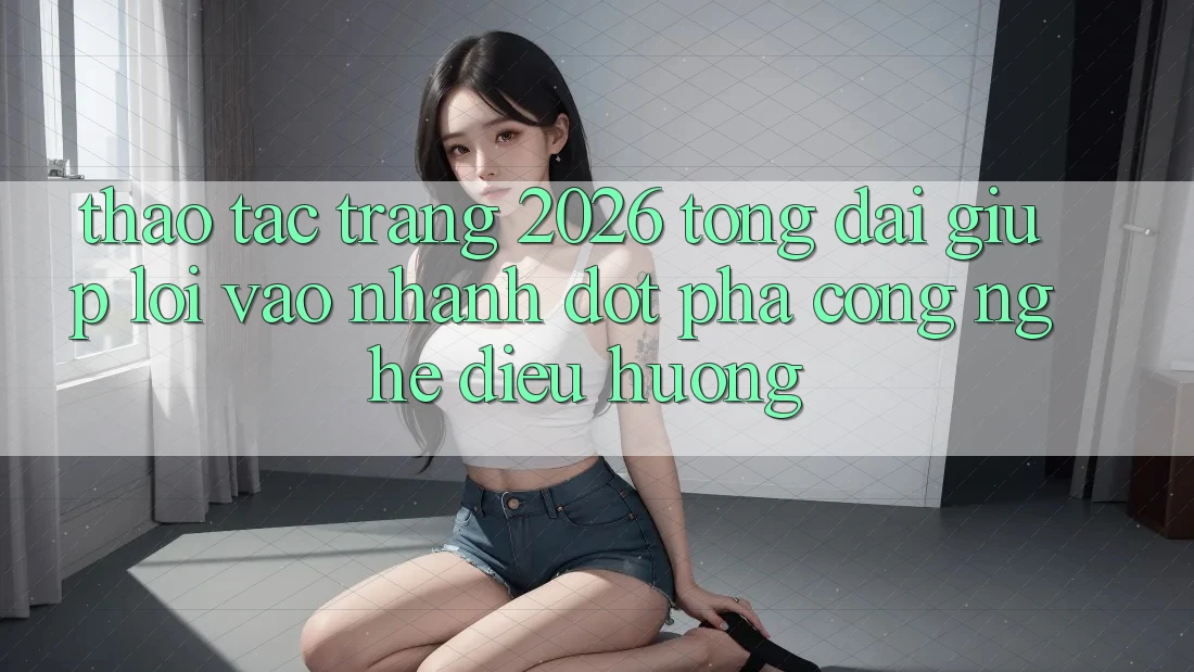 Thao tác Trang 2026 Tổng đài giúp Lối Vào Nhanh: Đột phá công nghệ điều hướng