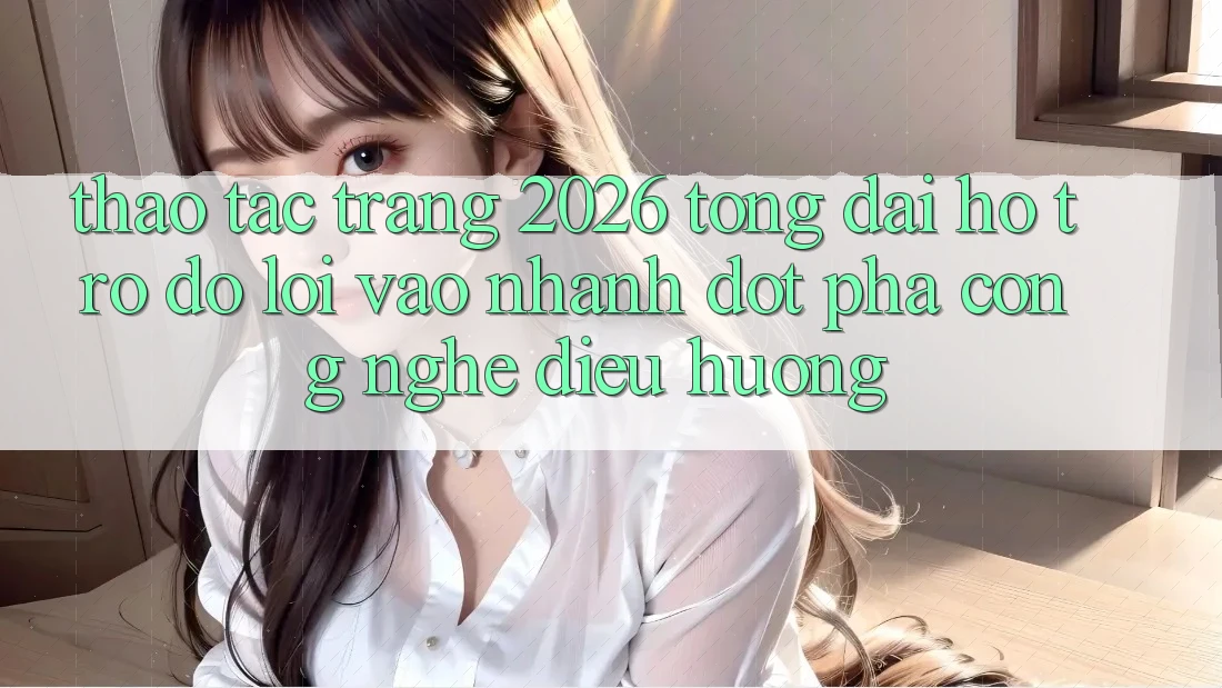 Thao tác Trang 2026 Tổng đài hỗ trợ đỡ Lối Vào Nhanh: Đột phá công nghệ điều hướng Thao tác Trang 2026 Tổng đài hỗ trợ đỡ Lối Vào Nhanh: Đột phá công nghệ điều hướng