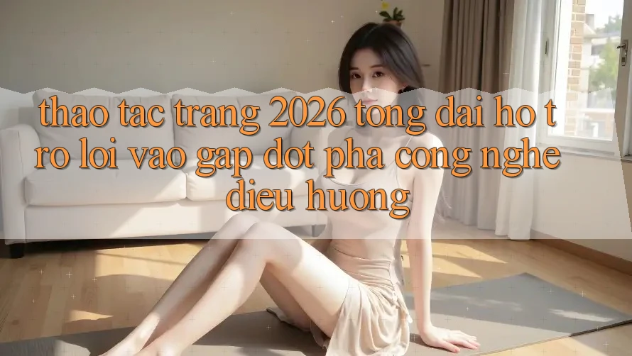 Thao tác Trang 2026 Tổng đài hỗ trợ Lối Vào Gấp: Đột phá công nghệ điều hướng