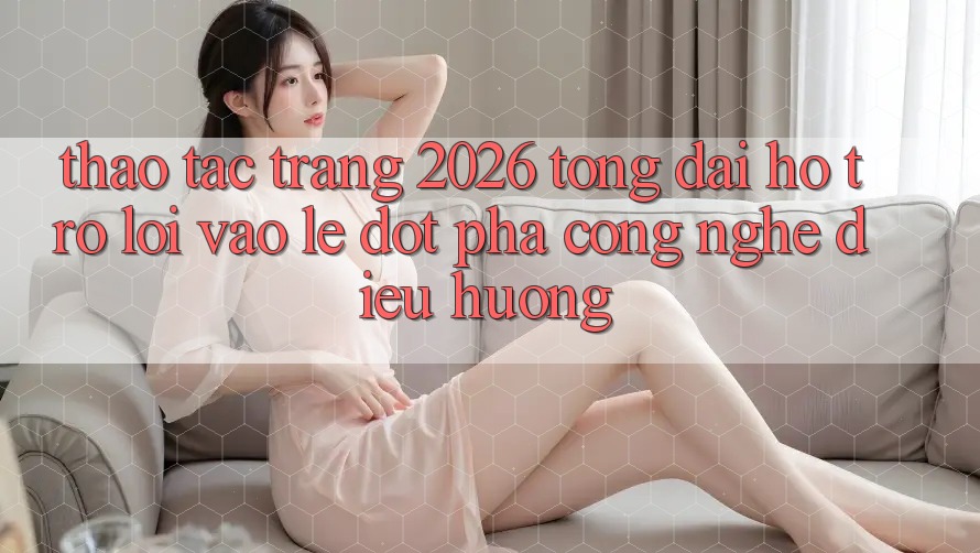 Thao tác Trang 2026 Tổng đài hỗ trợ Lối Vào Lẹ: Đột phá công nghệ điều hướng Thao tác Trang 2026 Tổng đài hỗ trợ Lối Vào Lẹ: Đột phá công nghệ điều hướng