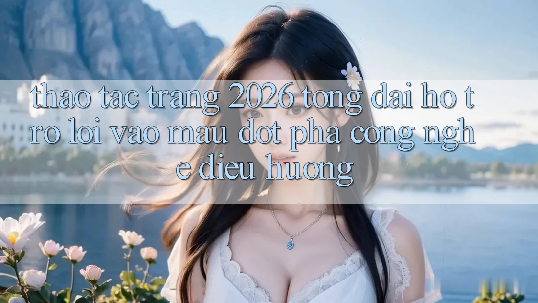 Thao tác Trang 2026 Tổng đài hỗ trợ Lối Vào Mau: Đột phá công nghệ điều hướng