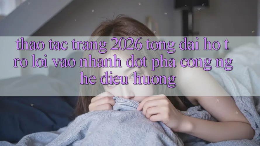 Thao tác Trang 2026 Tổng đài hỗ trợ Lối Vào Nhanh: Đột phá công nghệ điều hướng