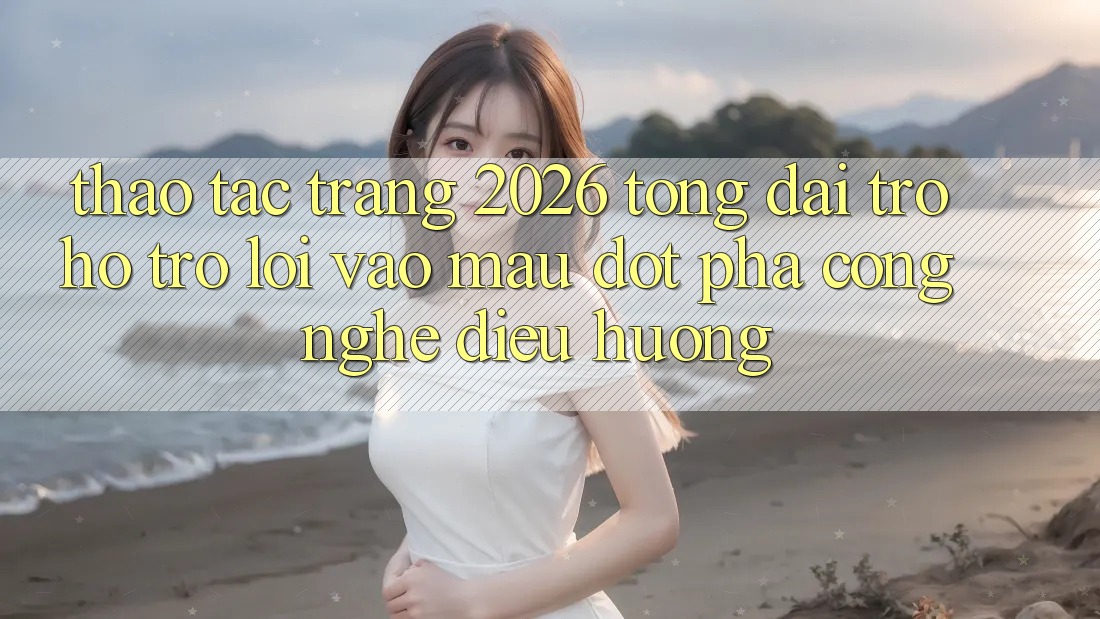 Thao tác Trang 2026 Tổng đài trợ hỗ trợ Lối Vào Mau: Đột phá công nghệ điều hướng