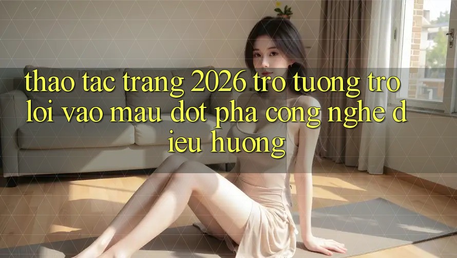 Thao tác Trang 2026 Trợ tương trợ Lối Vào Mau: Đột phá công nghệ điều hướng