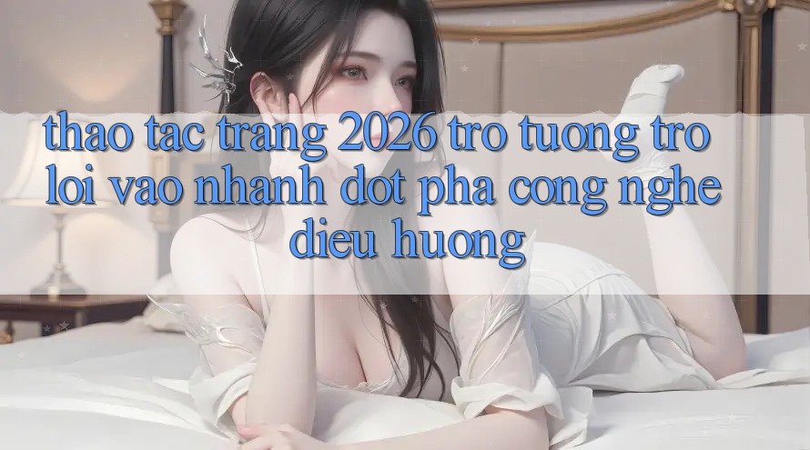 Thao tác Trang 2026 Trợ tương trợ Lối Vào Nhanh: Đột phá công nghệ điều hướng
