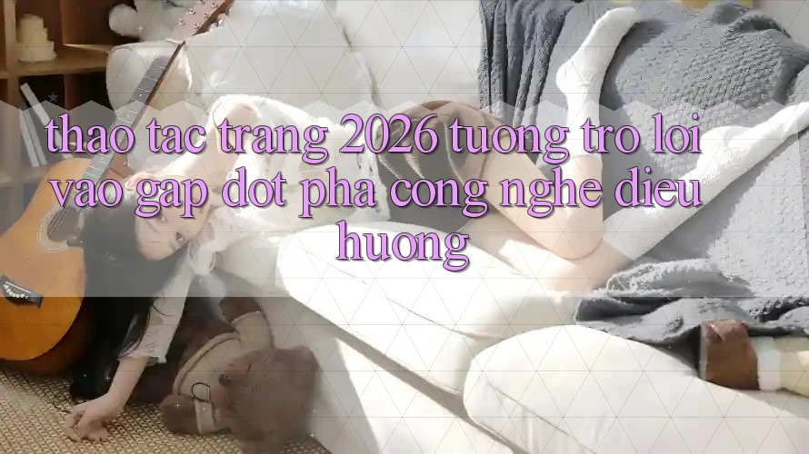 Thao tác Trang 2026 Tương trợ Lối Vào Gấp: Đột phá công nghệ điều hướng