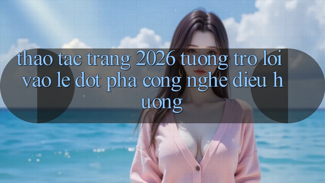 Thao tác Trang 2026 Tương trợ Lối Vào Lẹ: Đột phá công nghệ điều hướng