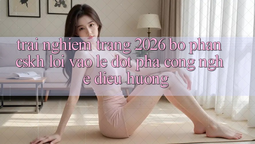 Trải nghiệm Trang 2026 Bộ phận CSKH Lối Vào Lẹ: Đột phá công nghệ điều hướng