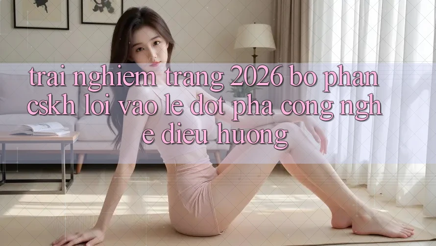 Trải nghiệm Trang 2026 Bộ phận CSKH Lối Vào Lẹ: Đột phá công nghệ điều hướng