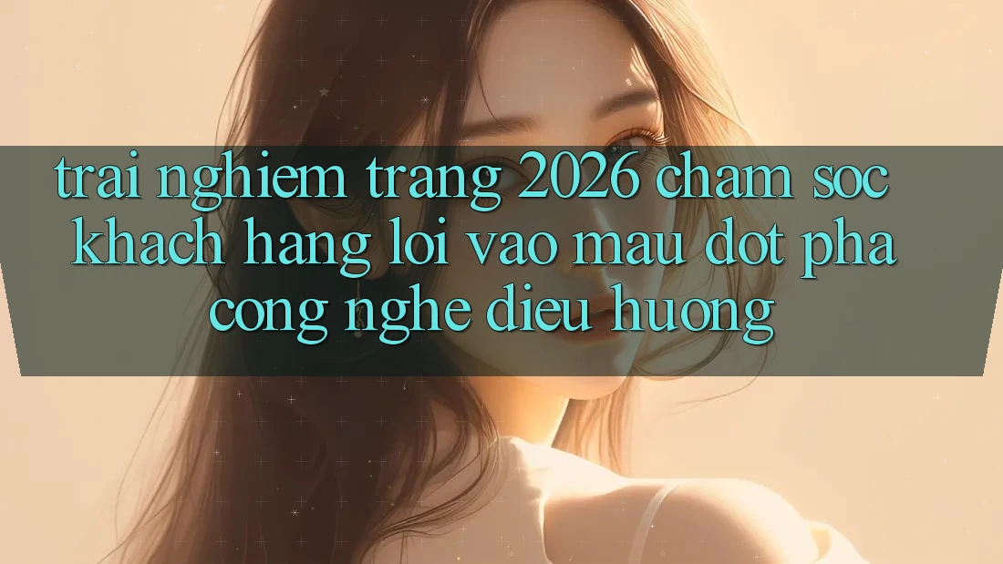 Trải nghiệm Trang 2026 Chăm sóc khách hàng Lối Vào Mau: Đột phá công nghệ điều hướng