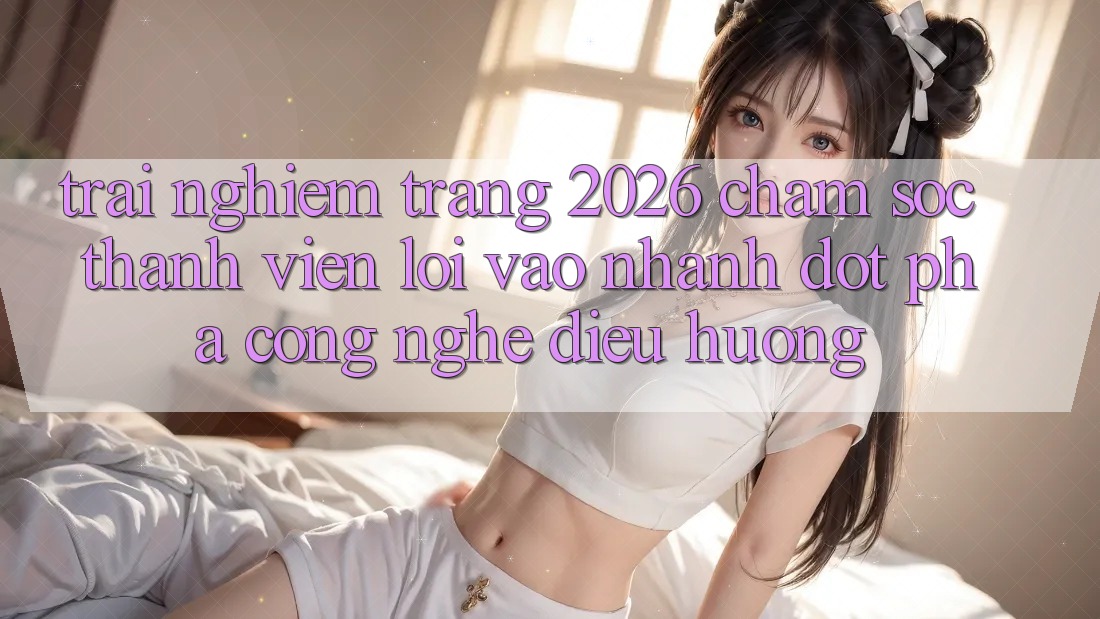 Trải nghiệm Trang 2026 Chăm sóc thành viên Lối Vào Nhanh: Đột phá công nghệ điều hướng
