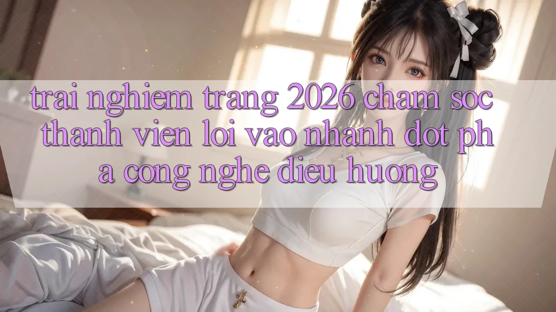 Trải nghiệm Trang 2026 Chăm sóc thành viên Lối Vào Nhanh: Đột phá công nghệ điều hướng